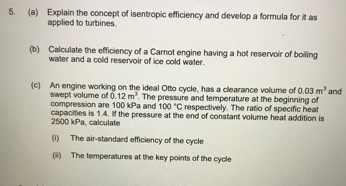 (a) Explain the concept of isentropic efficiency and develop a formula for it as
applied to turbines.
5.
(b) Calculate the efficiency of a Carnot engine having a hot reservoir of boiling
water and a cold reservoir of ice cold water.
(c) An engine working on the ideal Otto cycle, has a clearance volume of 0.03 m and
swept volume of 0.12 m. The pressure and temperature at the beginning of
compression are 100 kPa and 100 °C respectively. The ratio of specific heat
capacities is 1.4. If the pressure at the end of constant volume heat addition is
2500 kPa, calculate
3
(i)
The air-standard efficiency of the cycle
(ii) The temperatures at the key points of the cycle
