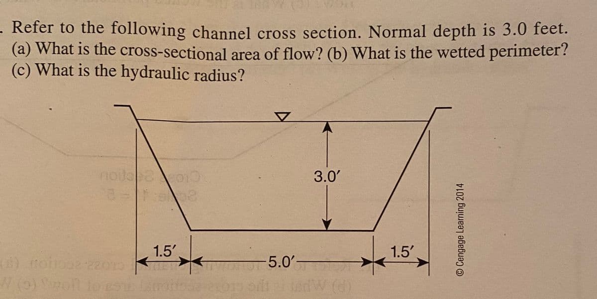 . Refer to the following channel cross section. Normal depth is 3.0 feet.
(a) What is the cross-sectional area of flow? (b) What is the wetted perimeter?
(c) What is the hydraulic radius?
3.0'
1.5'
1.5'
8) noio222013
(6)
-5.0'-
JadW
(d)
O Cengage Learning 2014
