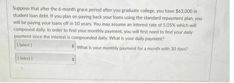 Suppose that after the 6-month grace period after you graduate college, you have $63,000 in
student loan debt. If you plan on paying back your loans using the standard repayment plan, you
will be paying your loans off in 10 years. You may assume an interest rate of 5.05% which will
compound daily. In order to find your monthly payment, you will first need to find your daily
payment since the interest is compounded daily. What is your daily payment?
[Select]
What is your monthly payment for a month with 30 days?
[Select]
