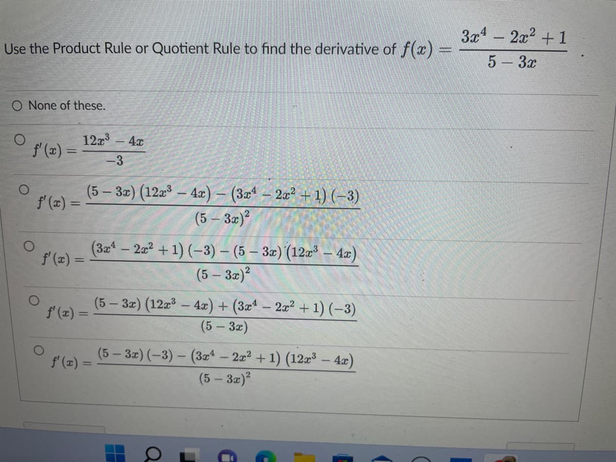 Use the Product Rule or Quotient Rule to find the derivative of f(x) =
O None of these.
ƒ'(x) =
ƒ'(x) =
12x³ - 4x
-3
f'(x) =
(5 – 3x) (12x³ — 4x) − (3x − 2x² + 1) (−3)
(5 - 3x)²
f'(x) =
f'(x) =
(3x4 - 2x² + 1) (-3) - (5 - 3x) (12x³ - 4x)
(5 - 3x)²
(5-3x) (12x³ - 4x) + (3x4 - 2x² + 1) (-3)
(5 - 3x)
(5-3x) (-3)-(3x4
L
—
a
■
- 2x² + 1) (12x³ - 4x)
(5 - 3x)²
i
3x4 - 2x² +1
5 - 3x
