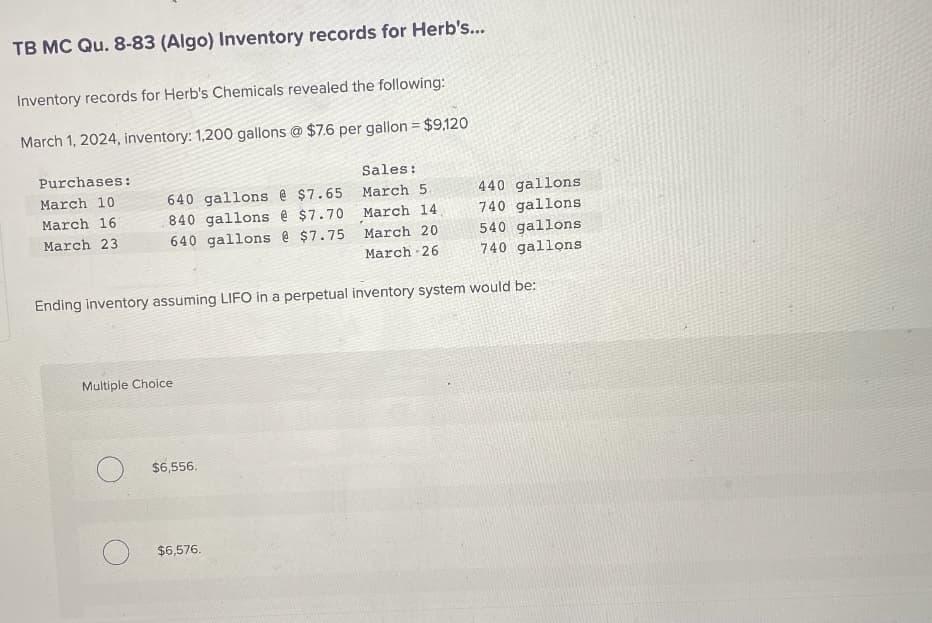 TB MC Qu. 8-83 (Algo) Inventory records for Herb's...
Inventory records for Herb's Chemicals revealed the following:
March 1, 2024, inventory: 1,200 gallons @ $7.6 per gallon = $9,120
Purchases:
March 10
March 16
March 23
Sales:
March 5.
March 14,
March 20
March 26
Ending inventory assuming LIFO in a perpetual inventory system would be:
640 gallons @ $7.65
840 gallons @ $7.70
640 gallons @ $7.75
Multiple Choice
$6,556.
$6,576.
440 gallons
740 gallons
540 gallons
740 gallons