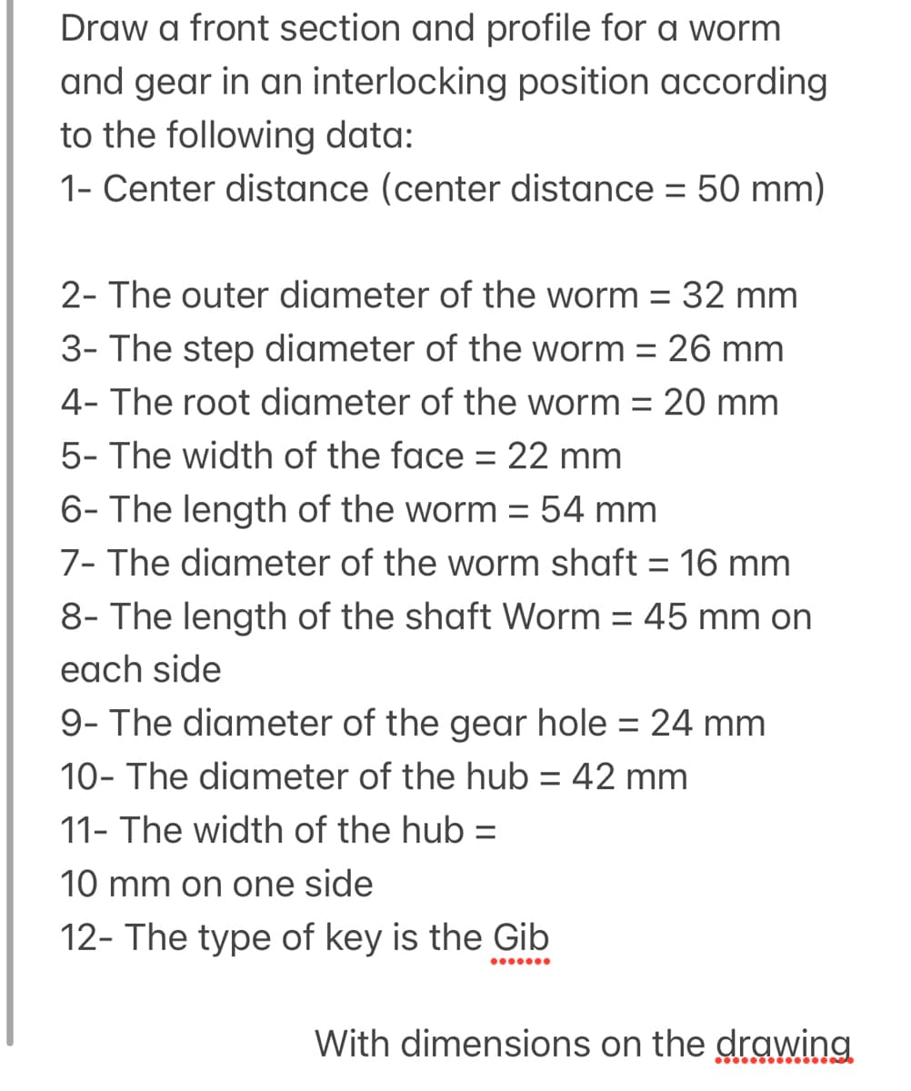 Draw a front section and profile for a worm
and gear in an interlocking position according
to the following data:
1- Center distance (center distance = 50 mm)
2- The outer diameter of the worm = 32 mm
%3D
3- The step diameter of the worm = 26 mm
4- The root diameter of the worm = 20 mm
5- The width of the face = 22 mm
6- The length of the worm = 54 mm
7- The diameter of the worm shaft = 16 mm
%3D
8- The length of the shaft Worm = 45 mm on
each side
9- The diameter of the gear hole = 24 mm
10- The diameter of the hub = 42 mm
11- The width of the hub =
10 mm on one side
12- The type of key is the Gib
With dimensions on the drawing
