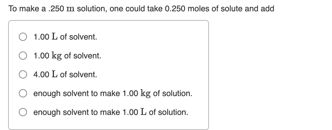 To make a .250 m solution, one could take 0.250 moles of solute and add
1.00 L of solvent.
1.00 kg of solvent.
4.00 L of solvent.
enough solvent to make 1.00 kg of solution.
enough solvent to make 1.00 L of solution.
