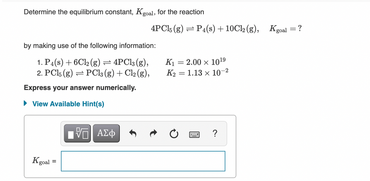 Determine the equilibrium constant, Kgoal, for the reaction
4PCI5 (g) =P4(s) + 10C12 (g), Kgoal
by making use of the following information:
1. P4(s) + 6C12 (g) = 4PC13 (g),
2. PC15 (g)
K1 = 2.00 x 1019
K2 = 1.13 x 10-2
PCI3 (g) + Cl2 (g),
Express your answer numerically.
• View Available Hint(s)
ΑΣφ
?
Kgoal
%3D
