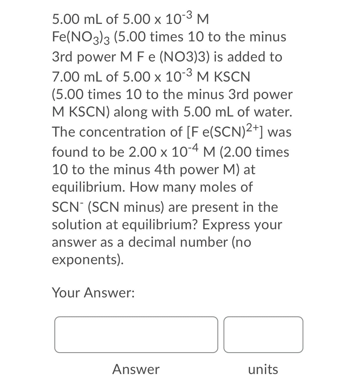 5.00 mL of 5.00 x 103 M
Fe(NO3)3 (5.00 times 10 to the minus
3rd power MF (NO3)3) is added to
7.00 mL of 5.00 x 103 M KSCN
(5.00 times 10 to the minus 3rd power
M KSCN) along with 5.00 mL of water.
The concentration of [F e(SCN)2+] was
found to be 2.00 x 104 M (2.00 times
10 to the minus 4th power M) at
equilibrium. How many moles of
SCN (SCN minus) are present in the
solution at equilibrium? Express your
answer as a decimal number (no
exponents).
Your Answer:
Answer
units

