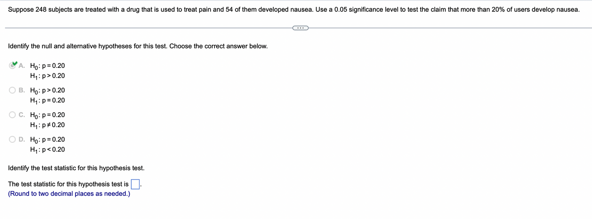 Suppose 248 subjects are treated with a drug that is used to treat pain and 54 of them developed nausea. Use a 0.05 significance level to test the claim that more than 20% of users develop nausea.
Identify the null and alternative hypotheses for this test. Choose the correct answer below.
A. Ho: p=0.20
H₁: p>0.20
B. Ho:p>0.20
H₁: p=0.20
Ho: p = 0.20
H₁: p=0.20
D. Ho: p=0.20
H₁: p<0.20
Identify the test statistic for this hypothesis test.
The test statistic for this hypothesis test is
(Round to two decimal places as needed.)