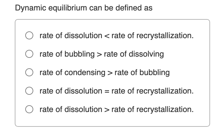 Dynamic equilibrium can be defined as
O rate of dissolution < rate of recrystallization.
rate of bubbling > rate of dissolving
rate of condensing > rate of bubbling
rate of dissolution = rate of recrystallization.
rate of dissolution > rate of recrystallization.
