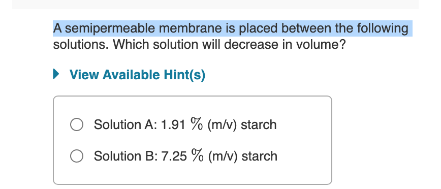 A semipermeable membrane is placed between the following
solutions. Which solution will decrease in volume?
• View Available Hint(s)
Solution A: 1.91 % (m/v) starch
O Solution B: 7.25 % (m/v) starch
