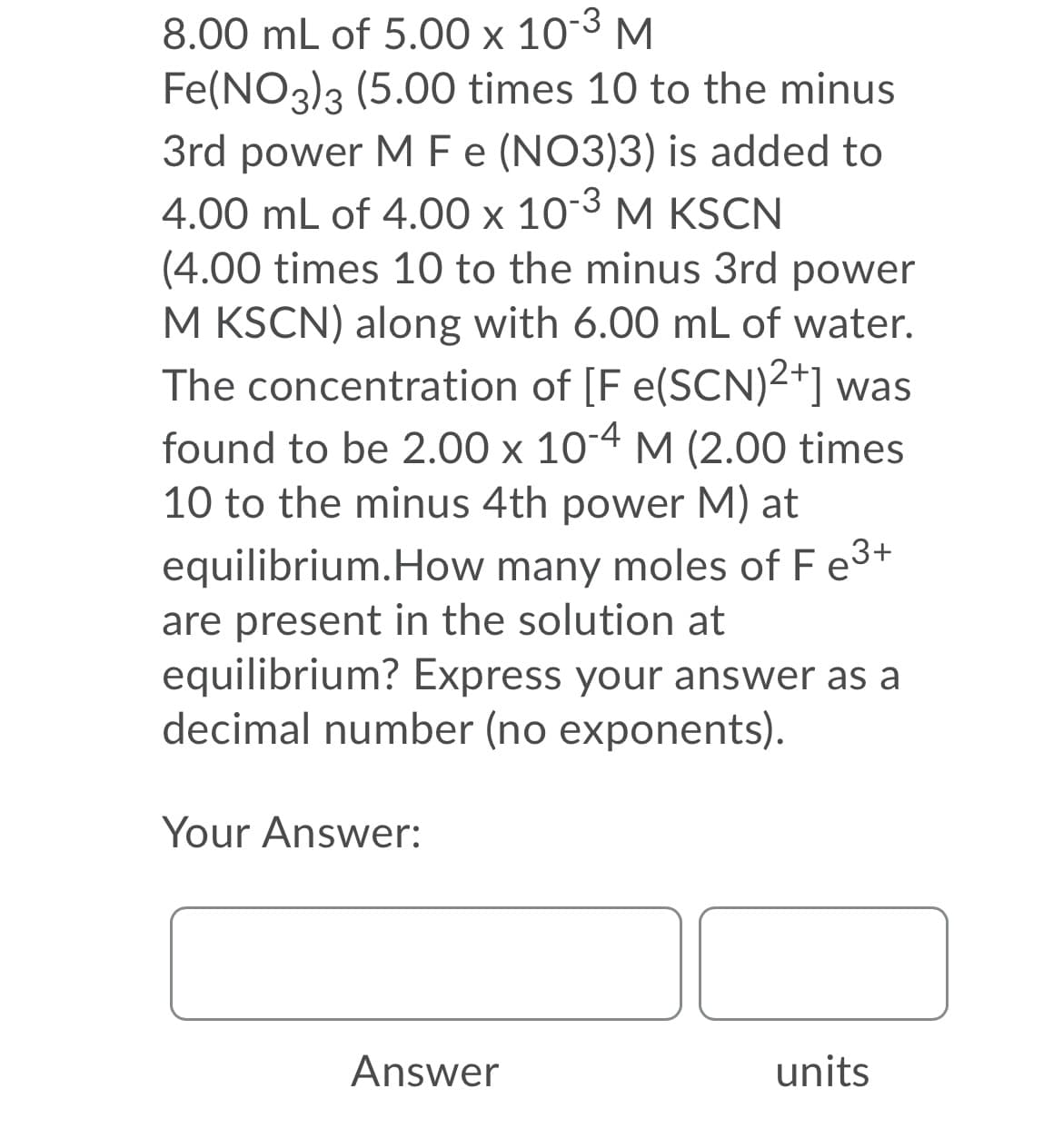 8.00 mL of 5.00 x 10³ M
Fe(NO3)3 (5.00 times 10 to the minus
3rd power MFe (NO3)3) is added to
4.00 mL of 4.00 x 103 M KSCN
(4.00 times 10 to the minus 3rd power
M KSCN) along with 6.00 mL of water.
The concentration of [F e(SCN)2+] was
found to be 2.00 x 10-4 M (2.00 times
10 to the minus 4th power M) at
equilibrium.How many moles of F e3+
are present in the solution at
equilibrium? Express your answer as a
decimal number (no exponents).
Your Answer:
Answer
units
