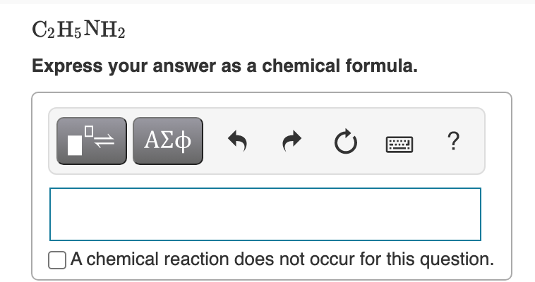 C2 H5 NH2
Express your answer as a chemical formula.
ΑΣφ
?
NA chemical reaction does not occur for this question.
