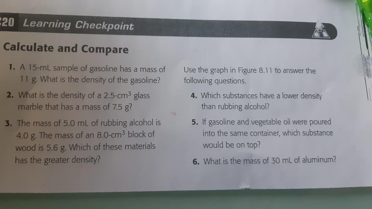 C20 Learning Checkpoint
Calculate and Compare
1. A 15-mL sample of gasoline has a mass of
What is the density of the gasoline?
Use the graph in Figure 8.11 to answer the
following questions.
11
8.
2. What is the density of a 2.5-cm3 glass
4. Which substances have a lower density
marble that has a mass of 7.5 g?
than rubbing alcohol?
3. The mass of 5.0 mL of rubbing alcohol is
5. If gasoline and vegetable oil were poured
4.0 g. The mass of an 8.0-cm3 block of
wood is 5.6 g. Which of these materials
has the greater density?
into the same container, which substance
would be on top?
6. What is the mass of 30 mL of aluminum?
