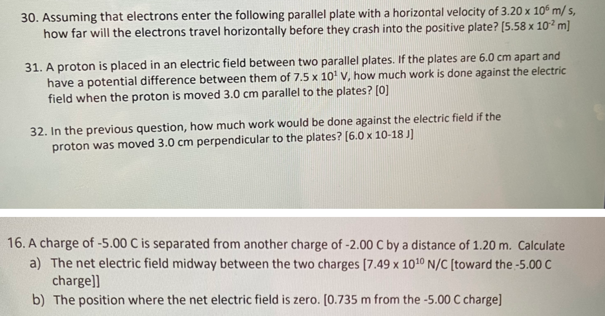30. Assuming that electrons enter the following parallel plate with a horizontal velocity of 3.20 x 106 m/ s,
how far will the electrons travel horizontally before they crash into the positive plate? [5.58 x 10² m]
31. A proton is placed in an electric field between two parallel plates. If the plates are 6.0 cm apart and
have a potential difference between them of 7.5 x 101 v, how much work is done against the electric
field when the proton is moved 3.0 cm parallel to the plates? [0]
32. In the previous question, how much work would be done against the electric field if the
proton was moved 3.0 cm perpendicular to the plates? [6.0 x 10-18 J]
16. A charge of -5.00 C is separated from another charge of -2.00 C by a distance of 1.20 m. Calculate
a) The net electric field midway between the two charges [7.49 x 1010 N/C [toward the -5.00 C
charge]]
b) The position where the net electric field is zero. [0.735 m from the -5.00 C charge]
