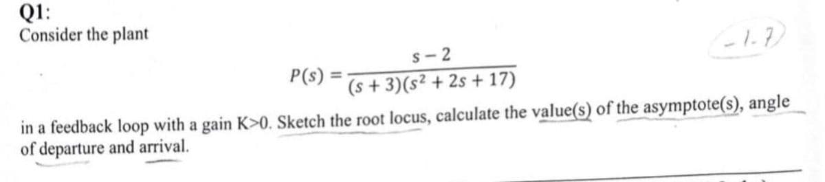Q1:
Consider the plant
S-2
P(s) =
(s+3)(s2+2s+17)
1-1.7
in a feedback loop with a gain K>0. Sketch the root locus, calculate the value(s) of the asymptote(s), angle
of departure and arrival.