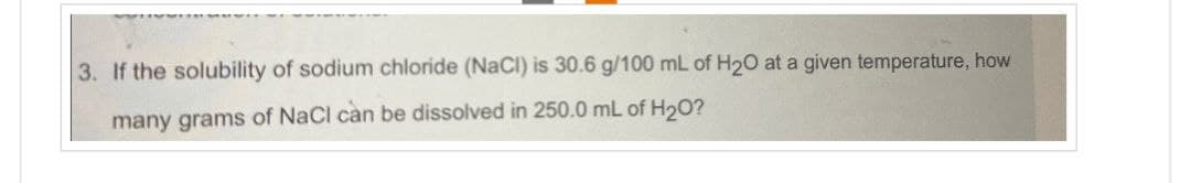 3. If the solubility of sodium chloride (NaCl) is 30.6 g/100 mL of H2O at a given temperature, how
many grams of NaCl can be dissolved in 250.0 mL of H20?