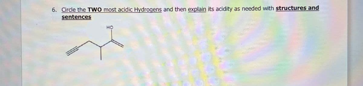 6. Circle the TWO most acidic Hydrogens and then explain its acidity as needed with structures and
sentences
HO