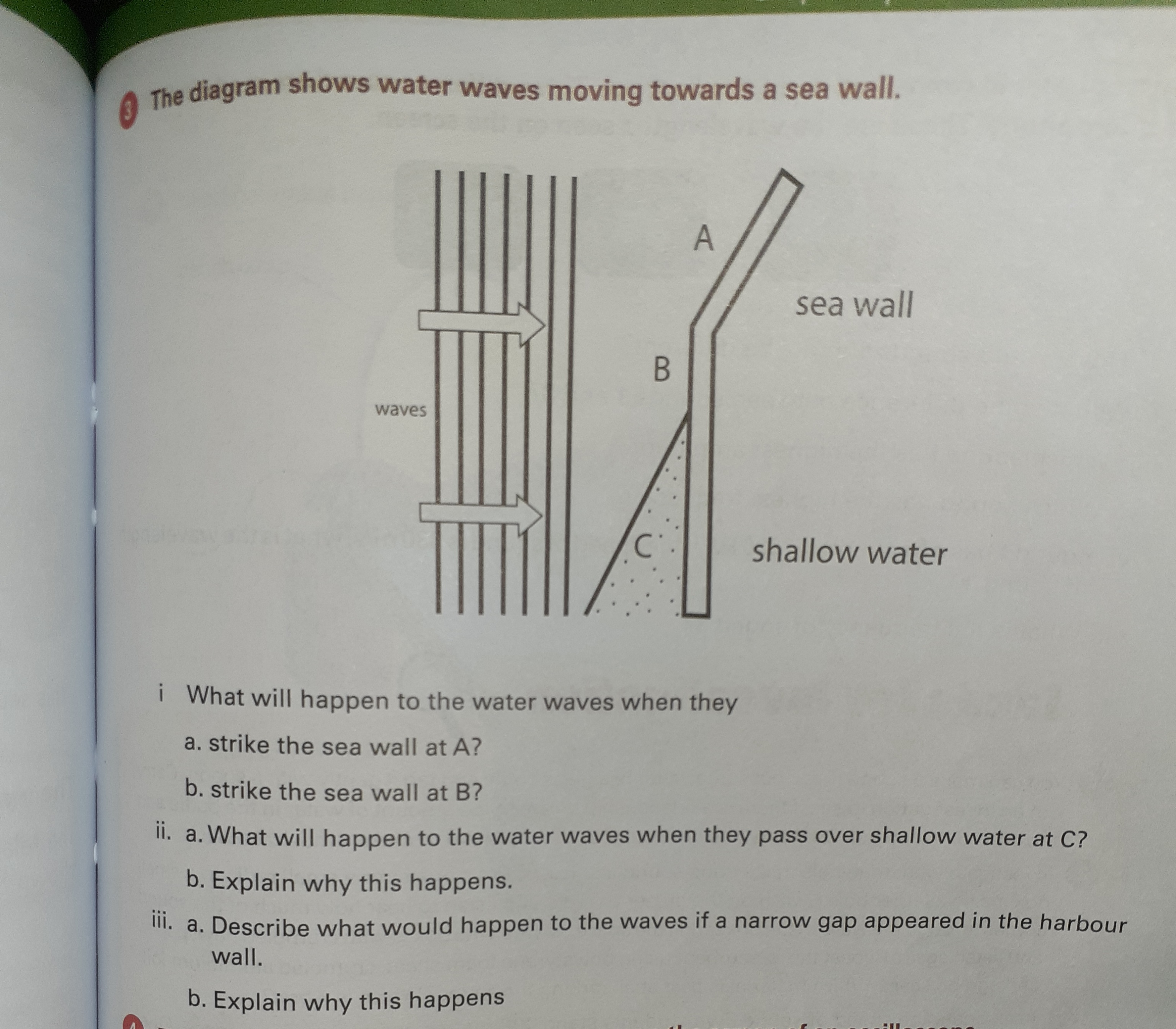 The diagram shows water waves moving towards a sea wall.
A
sea wall
waves
shallow water
i What will happen to the water waves when they
a. strike the sea wall at A?
b. strike the sea wall at B?
II. a. What will happen to the water waves when they pass over shallow wa
b. Explain why this happens.
III. a. Describe what would happen to the waves if a narrow gap appeared in
wall.
b. Explain why this happens
