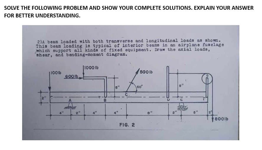 SOLVE THE FOLLOWING PROBLEM AND SHOW YOUR COMPLETE SOLUTIONS. EXPLAIN YOUR ANSWER
FOR BETTER UNDERSTANDING.
2) A beam loaded with both transverse and longitudinal loads as shown.
This beam loading is typical of interior beams in an airplane fuselage
which support all kinds of fixed equipment. Draw the axial loads,
shear, and bending-moment diagram.
1100lb
600lb.
2"
1000 lb
4"
B
4"
FIG. 2
500 lb
60°
8"
D
6'
800lb