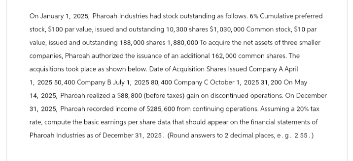 On January 1, 2025, Pharoah Industries had stock outstanding as follows. 6% Cumulative preferred
stock, $100 par value, issued and outstanding 10,300 shares $1,030,000 Common stock, $10 par
value, issued and outstanding 188,000 shares 1,880,000 To acquire the net assets of three smaller
companies, Pharoah authorized the issuance of an additional 162,000 common shares. The
acquisitions took place as shown below. Date of Acquisition Shares Issued Company A April
1, 2025 50,400 Company B July 1, 2025 80, 400 Company C October 1, 2025 31, 200 On May
14, 2025, Pharoah realized a $88,800 (before taxes) gain on discontinued operations. On December
31, 2025, Pharoah recorded income of $285, 600 from continuing operations. Assuming a 20% tax
rate, compute the basic earnings per share data that should appear on the financial statements of
Pharoah Industries as of December 31, 2025. (Round answers to 2 decimal places, e.g. 2.55.)