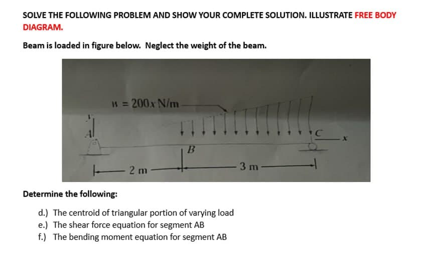 SOLVE THE FOLLOWING PROBLEM AND SHOW YOUR COMPLETE SOLUTION. ILLUSTRATE FREE BODY
DIAGRAM.
Beam is loaded in figure below. Neglect the weight of the beam.
1 = 200x N/m
2 m
F
B
ITI
Determine the following:
d.) The centroid of triangular portion of varying load
e.) The shear force equation for segment AB
f.) The bending moment equation for segment AB
3 m
C
X