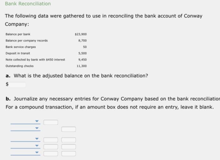 Bank Reconciliation
The following data were gathered to use in reconciling the bank account of Conway
Company:
Balance per bank
$23,900
Balance per company records
8,700
Bank service charges
50
Deposit in transit
5,500
Note collected by bank with $450 interest
9,450
Outstanding checks
11,300
a. What is the adjusted balance on the bank reconciliation?
2$
b. Journalize any necessary entries for Conway Company based on the bank reconciliation
For a compound transaction, if an amount box does not require an entry, leave it blank.
