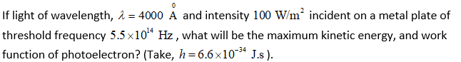 If light of wavelength, å = 4000 A and intensity 100 W/m* incident on a metal plate of
threshold frequency 5.5 x10* Hz , what will be the maximum kinetic energy, and work
function of photoelectron? (Take, h=6.6x10* J.s ).
