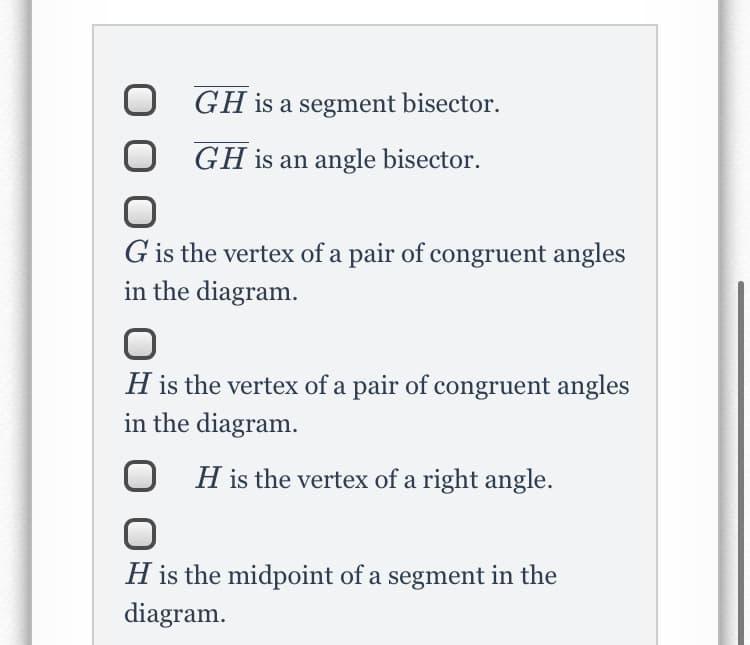 GH is a segment bisector.
GH is an angle bisector.
G is the vertex of a pair of congruent angles
in the diagram.
H is the vertex of a pair of congruent angles
in the diagram.
H is the vertex of a right angle.
H is the midpoint of a segment in the
diagram.

