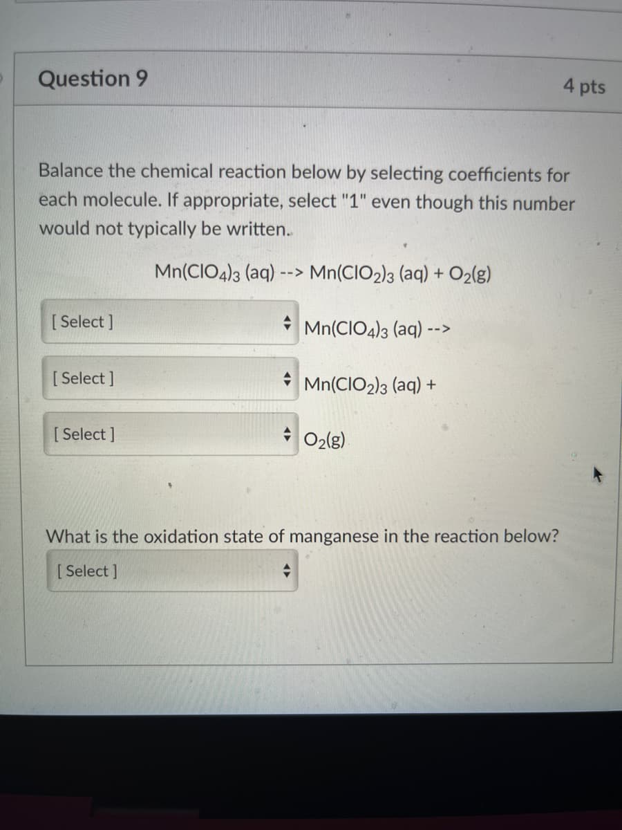 Question 9
4 pts
Balance the chemical reaction below by selecting coefficients for
each molecule. If appropriate, select "1" even though this number
would not typically be written.
Mn(CIO4)3 (aq)
--> Mn(CIO2)3 (aq) + O2(g)
[ Select ]
Mn(CIO4)3 (aq)
-->
[ Select ]
Mn(CIO2)3 (aq) +
[ Select ]
O2(g)
What is the oxidation state of manganese in the reaction below?
[ Select ]

