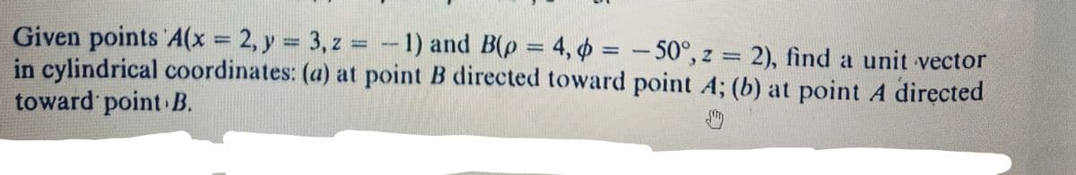 Given points A(x = 2, y = 3, z = -1) and B(p = 4, p = -50°, z = 2), find a unit vector
in cylindrical coordinates: (a) at point B directed toward point A; (b) at point A directed
toward point B.