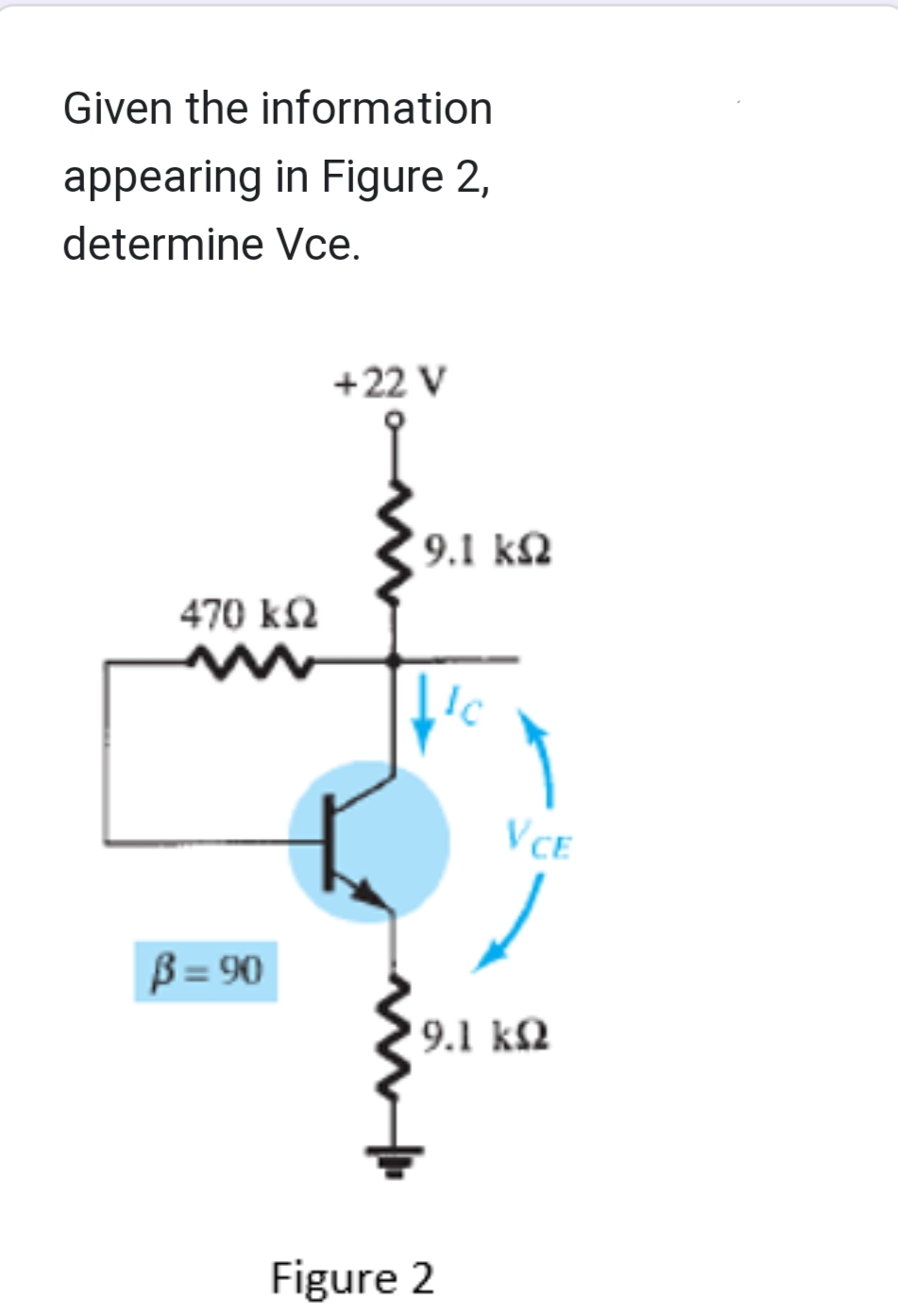 Given the information
appearing in Figure 2,
determine Vce.
470 ΚΩ
B =90
+22 V
9.1 ΚΩ
Ic
Figure 2
VCE
9.1 ΚΩ