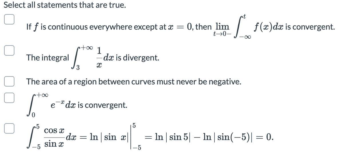 Select all statements that are true.
If f is continuous everywhere except at x =
0, then lim
t→0–
f(x)dx is convergent.
+∞
The integral
1
dx is divergent.
3
The area of a region between curves must never be negative.
p+∞
e dx is convergent.
25
COS x
dx
sin
In sin x|
= In | sin 5| – In | sin(-5)| = 0.
-5
-5
