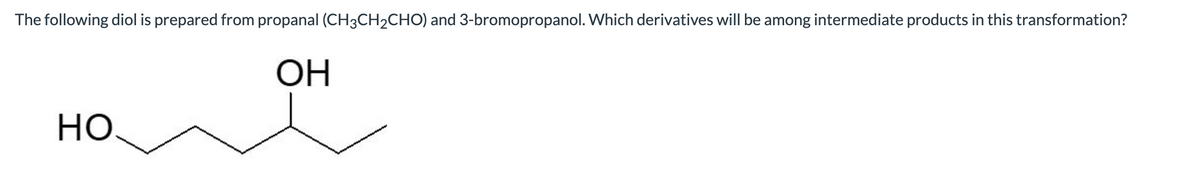 The following diol is prepared from propanal (CH3CH2CHO) and 3-bromopropanol. Which derivatives will be among intermediate products in this transformation?
ОН
HO
