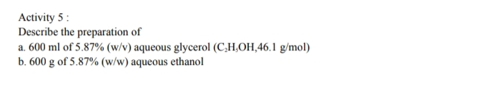 Activity 5 :
Describe the preparation of
a. 600 ml of 5.87% (w/v) aqueous glycerol (C,H,OH,46.1 g/mol)
b. 600 g of 5.87% (w/w) aqueous ethanol
