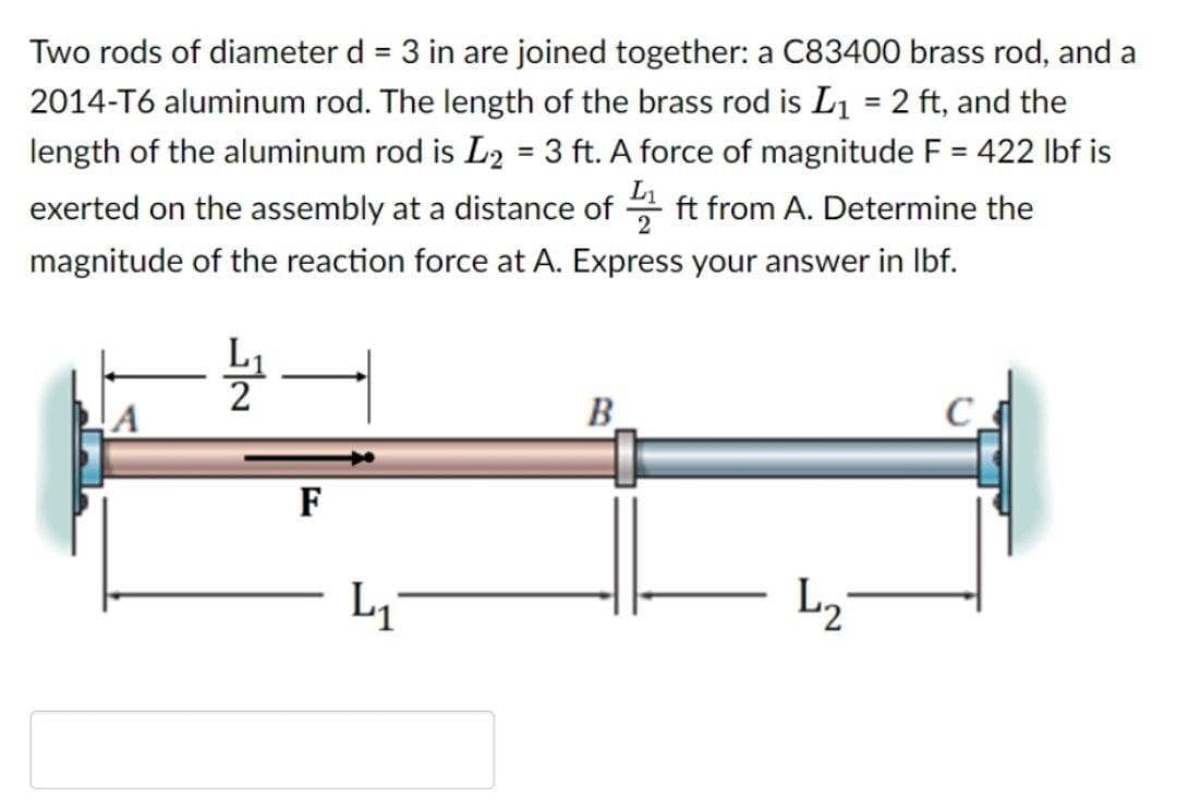 Two rods of diameter d = 3 in are joined together: a C83400 brass rod, and a
%3D
2014-T6 aluminum rod. The length of the brass rod is L1 = 2 ft, and the
length of the aluminum rod is L2 = 3 ft. A force of magnitude F = 422 Ibf is
%3D
%3D
%3D
exerted on the assembly at a distance of
L
ft from A. Determine the
magnitude of the reaction force at A. Express your answer in Ibf.
B.
F
L2
