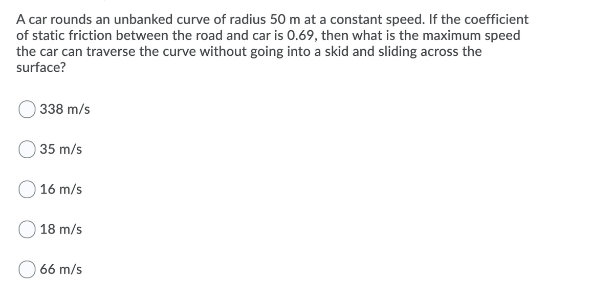 A car rounds an unbanked curve of radius 50 m at a constant speed. If the coefficient
of static friction between the road and car is 0.69, then what is the maximum speed
the car can traverse the curve without going into a skid and sliding across the
surface?
338 m/s
35 m/s
16 m/s
18 m/s
66 m/s
