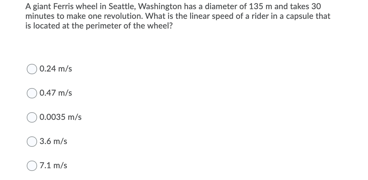 A giant Ferris wheel in Seattle, Washington has a diameter of 135 m and takes 30
minutes to make one revolution. What is the linear speed of a rider in a capsule that
is located at the perimeter of the wheel?
0.24 m/s
0.47 m/s
0.0035 m/s
3.6 m/s
O 7.1 m/s
