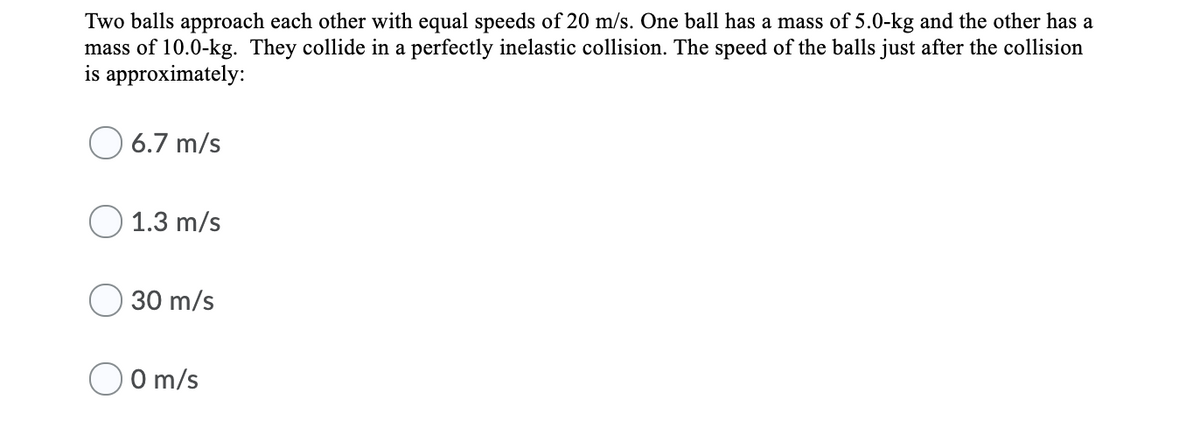 Two balls approach each other with equal speeds of 20 m/s. One ball has a mass of 5.0-kg and the other has a
mass of 10.0-kg. They collide in a perfectly inelastic collision. The speed of the balls just after the collision
is approximately:
O 6.7 m/s
O 1.3 m/s
30 m/s
O m/s
