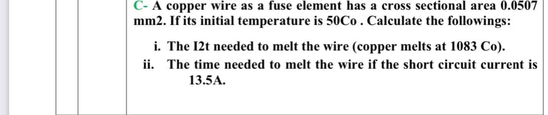 C- A copper wire as a fuse element has a cross sectional area 0.0507
mm2. If its initial temperature is 50C0. Calculate the followings:
i. The 12t needed to melt the wire (copper melts at 1083 Co).
ii. The time needed to melt the wire if the short circuit current is
13.5A.
