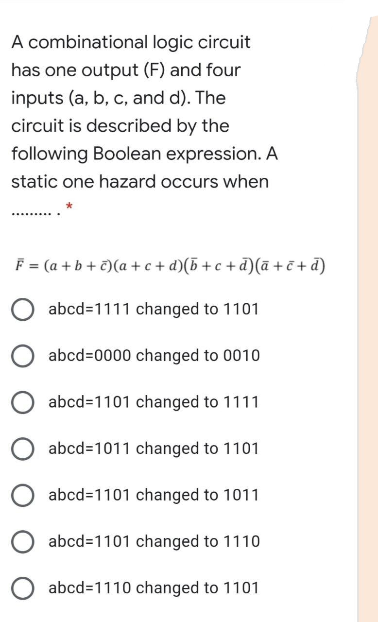 A combinational logic circuit
has one output (F) and four
inputs (a, b, c, and d). The
circuit is described by the
following Boolean expression. A
static one hazard occurs when
F = (a + b + €)(a +c + d)(b+c +d)(ā + ē + d)
abcd=1111 changed to 1101
abcd%=0000 changed to 0010
abcd=1101 changed to 1111
abcd=1011 changed to 1101
abcd=1101 changed to 1011
abcd=1101 changed to 1110
abcd=1110 changed to 1101
