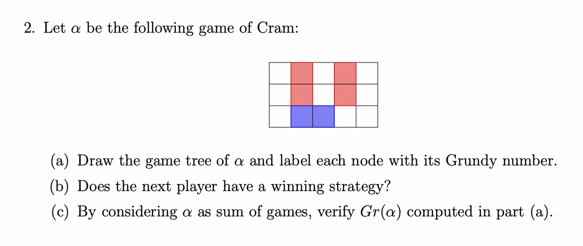 2. Let a be the following game of Cram:
(a) Draw the game tree of a and label each node with its Grundy number.
(b) Does the next player have a winning strategy?
(c) By considering a as sum of games, verify Gr(a) computed in part (a).
