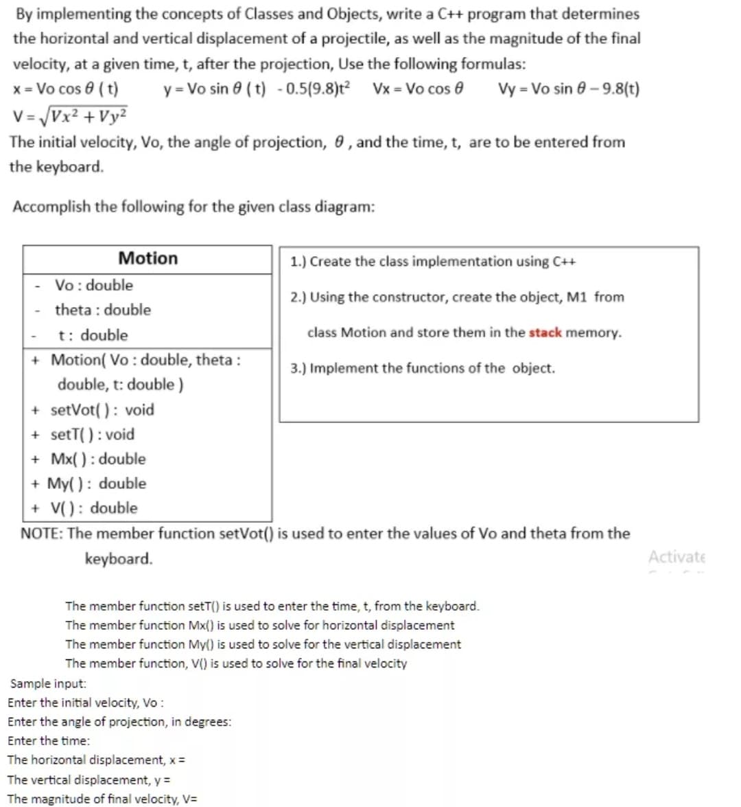 By implementing the concepts of Classes and Objects, write a C++ program that determines
the horizontal and vertical displacement of a projectile, as well as the magnitude of the final
velocity, at a given time, t, after the projection, Use the following formulas:
x = Vo cos 0 ( t)
V = Vx² +Vy²
y = Vo sin 0 (t) - 0.5(9.8)t² Vx = Vo cos 0
Vy = Vo sin 8 – 9.8(t)
The initial velocity, Vo, the angle of projection, 0, and the time, t, are to be entered from
the keyboard.
Accomplish the following for the given class diagram:
Motion
1.) Create the class implementation using C++
Vo: double
2.) Using the constructor, create the object, M1 from
theta : double
t: double
class Motion and store them in the stack memory.
+ Motion( Vo : double, theta :
double, t: double )
3.) Implement the functions of the object.
+ setVot( ) : void
+ setT(): void
+ Mx( ) : double
+ My( ): double
+ V(): double
NOTE: The member function setVot() is used to enter the values of Vo and theta from the
keyboard.
Activate
The member function setT() is used to enter the time, t, from the keyboard.
The member function Mx() is used to solve for horizontal displacement
The member function My() is used to solve for the vertical displacement
The member function, V() is used to solve for the final velocity
Sample input:
Enter the initial velocity, Vo :
Enter the angle of projection, in degrees:
Enter the time:
The horizontal displacement, x =
The vertical displacement, y =
The magnitude of final velocity, V=
