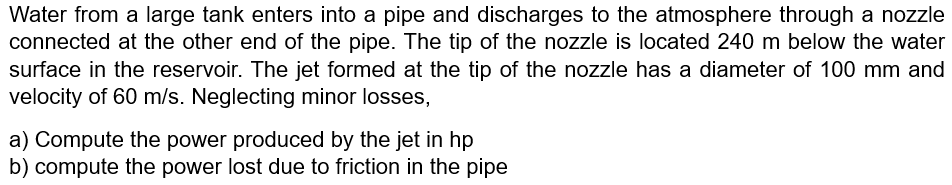 Water from a large tank enters into a pipe and discharges to the atmosphere through a nozzle
connected at the other end of the pipe. The tip of the nozzle is located 240 m below the water
surface in the reservoir. The jet formed at the tip of the nozzle has a diameter of 100 mm and
velocity of 60 m/s. Neglecting minor losses,
a) Compute the power produced by the jet in hp
b) compute the power lost due to friction in the pipe