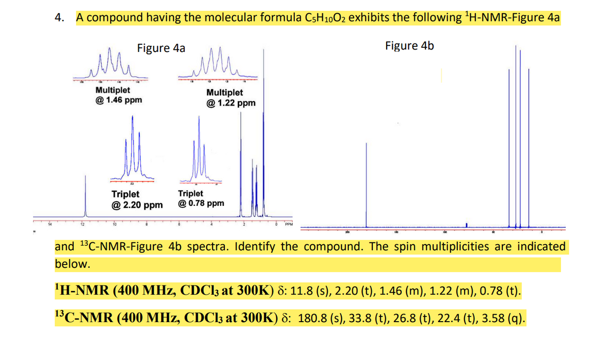 4. A compound having the molecular formula CsH10O2 exhibits the following 'H-NMR-Figure 4a
Figure 4a
Figure 4b
Multiplet
@ 1.46 ppm
Multiplet
@ 1.22 ppm
Triplet
@ 2.20 ppm
Triplet
@ 0.78 ppm
PPM
and 13C-NMR-Figure 4b spectra. Identify the compound. The spin multiplicities are indicated
below.
'H-NMR (400 MHz, CDCI3 at 300K) 8: 11.8 (s), 2.20 (t), 1.46 (m), 1.22 (m), 0.78 (t).
13C-NMR (400 MHz, CDCI3 at 300K) 8: 180.8 (s), 33.8 (t), 26.8 (t), 22.4 (t), 3.58 (q).
