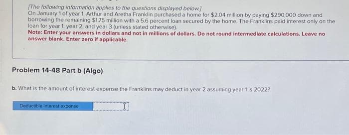[The following information applies to the questions displayed below.)
On January 1 of year 1, Arthur and Aretha Franklin purchased a home for $2.04 million by paying $290,000 down and
borrowing the remaining $1.75 million with a 5.6 percent loan secured by the home. The Franklins paid interest only on the
loan for year 1, year 2, and year 3 (unless stated otherwise).
Note: Enter your answers in dollars and not in millions of dollars. Do not round intermediate calculations. Leave no
answer blank. Enter zero if applicable.
Problem 14-48 Part b (Algo)
b. What is the amount of interest expense the Franklins may deduct in year 2 assuming year 1 is 2022?
I
Deductible interest expense