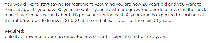 You would like to start saving for retirement. Assuming you are now 20 years old and you want to
retire at age 50, you have 30 years to watch your investment grow. You decide to invest in the stock
market, which has earned about 8% per year over the past 80 years and is expected to continue at
this rate. You decide to invest $1,000 at the end of each year for the next 30 years.
Required:
Calculate how much your accumulated investment is expected to be in 30 years.