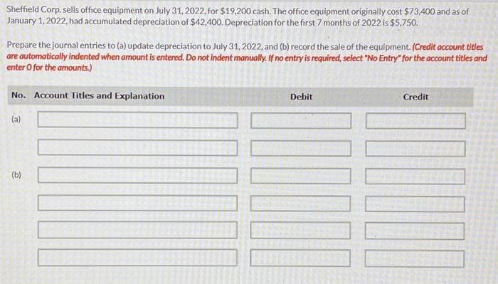 Sheffield Corp.sells office equipment on July 31, 2022, for $19,200 cash. The office equipment originally cost $73,400 and as of
January 1, 2022, had accumulated depreciation of $42,400. Depreciation for the first 7 months of 2022 is $5,750.
Prepare the journal entries to (a) update depreciation to July 31, 2022, and (b) record the sale of the equipment. (Credit account titles
are automatically indented when amount is entered. Do not indent manually. If no entry is required, select "No Entry" for the account titles and
enter o for the amounts.)
No. Account Titles and Explanation
(a)
(b)
Debit
Credit