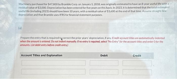 Machinery purchased for $47,800 by Bramble Corp. on January 1, 2018, was originally estimated to have an 8-year useful life with a
residual value of $3,000. Depreciation has been entered for five years on this basis. In 2023, it is determined that the total estimated
useful life (including 2023) should have been 10 years, with a residual value of $3,600 at the end of that time. Assume straight-line
depreciation and that Bramble uses IFRS for financial statement purposes.
(a)
Prepare the entry that is required to correct the prior years' depreciation, if any. (Credit account titles are automatically indented
when the amount is entered. Do not indent manually. If no entry is required, select "No Entry" for the account titles and enter O for the
amounts. List debit entry before credit entry)
Account Titles and Explanation
Debit
Credit