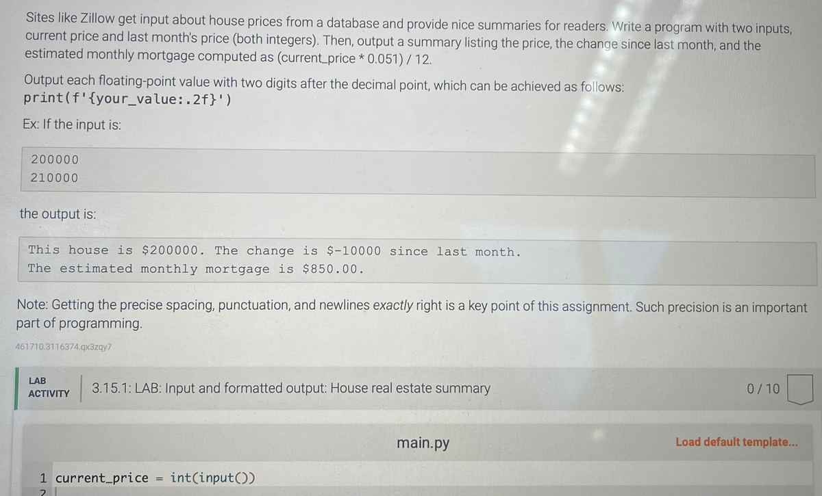 Sites like Zillow get input about house prices from a database and provide nice summaries for readers. Write a program with two inputs,
current price and last month's price (both integers). Then, output a summary listing the price, the change since last month, and the
estimated monthly mortgage computed as (current_price* 0.051) / 12.
Output each floating-point value with two digits after the decimal point, which can be achieved as follows:
print (f'{your_value:.2f}')
Ex: If the input is:
200000
210000
the output is:
This house is $200000. The change is $-10000 since last month.
The estimated monthly mortgage is $850.00.
Note: Getting the precise spacing, punctuation, and newlines exactly right is a key point of this assignment. Such precision is an important
part of programming.
461710.3116374.qx3zqy7
LAB
ACTIVITY
3.15.1: LAB: Input and formatted output: House real estate summary
1 current_price
2
=
int(input())
main.py
0/10
Load default template...
