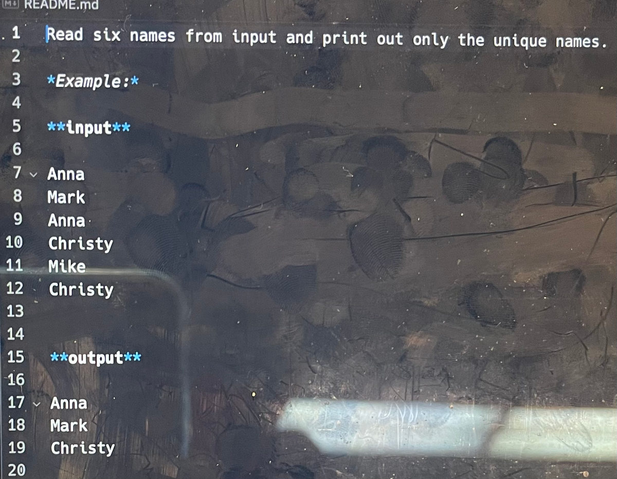 MREADME.md
Read six names from input and print out only the unique names.
. 1
2
3 *Example:*
4
5 **input**
6
7 ✓ Anna
V
8
Mark
9
Anna
10
11
12
13
14
15 **output**
16
17 Anna
18 Mark
19
20
V
Christy
Mike
Christy
Christy
B