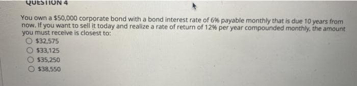 QUESTION 4
You own a $50,000 corporate bond with a bond interest rate of 6% payable monthly that is due 10 years from
now. If you want to sell it today and realize a rate of return of 12% per year compounded monthly, the amount
you must receive is closest to:
O $32,575
$33,125
$35,250
$38,550
