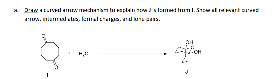 a. Draw a curved arrow mechanism to explain how J is formed from I. Show all relevant curved
arrow, intermediates, formal charges, and lone pairs.
+
H₂O
OH
-OH
